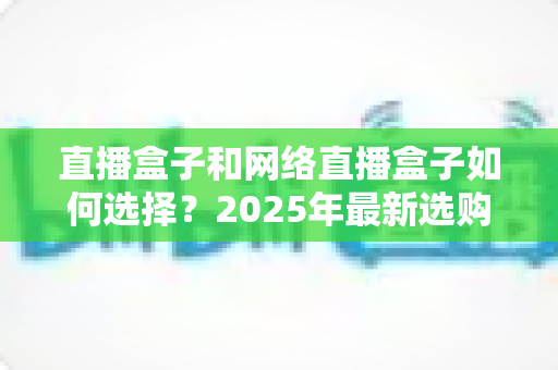 直播盒子和网络直播盒子如何选择？2025年最新选购指南与避坑攻略全解析