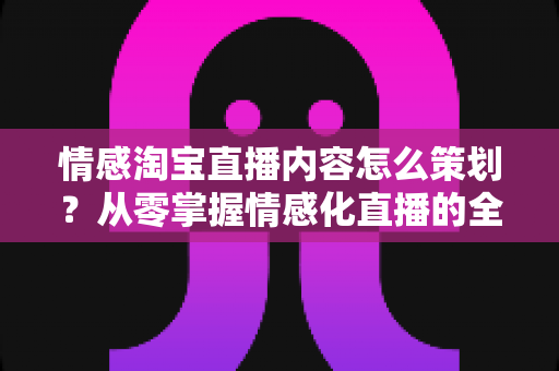 情感淘宝直播内容怎么策划?从零掌握情感化直播的全流程策划方法与实用技巧 情感淘宝直播内容怎么策划?从零掌握情感化直播的全流程策划方法与实用技巧