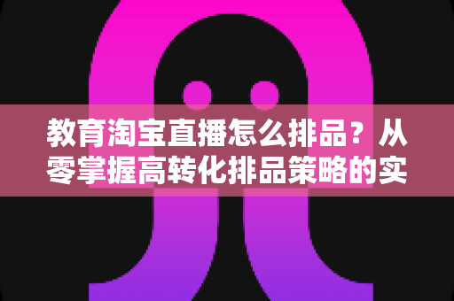 教育淘宝直播怎么排品?从零掌握高转化排品策略的实战全攻略 教育淘宝直播怎么排品?从零掌握高转化排品策略的实战全攻略