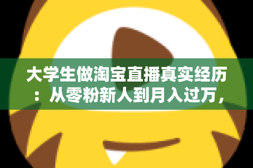 大学生做淘宝直播真实经历:从零粉新人到月入过万,一名在校生的直播带货成长全记录 大学生做淘宝直播真实经历:从零粉新人到月入过万,一名在校生的直播带货成长全记录