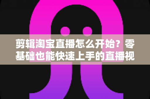 剪辑淘宝直播怎么开始？零基础也能快速上手的直播视频剪辑完整指南