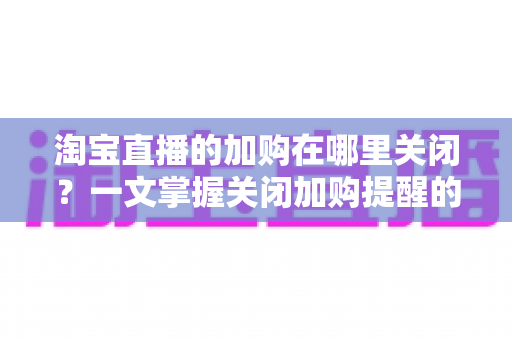 淘宝直播的加购在哪里关闭？一文掌握关闭加购提醒的完整方法，找回清爽购物体验