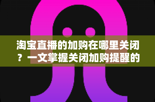 淘宝直播的加购在哪里关闭？一文掌握关闭加购提醒的完整方法，找回清爽购物体验