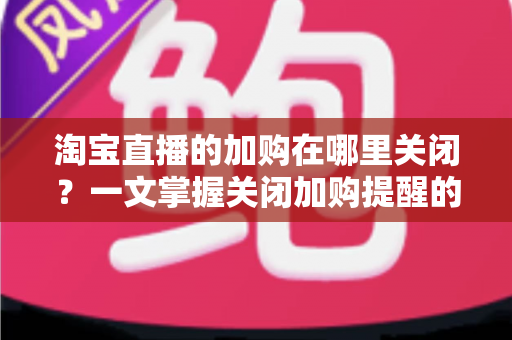 淘宝直播的加购在哪里关闭？一文掌握关闭加购提醒的完整方法，找回清爽购物体验