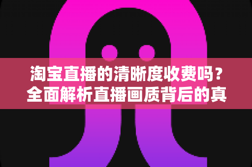 淘宝直播的清晰度收费吗?全面解析直播画质背后的真相与观看指南 淘宝直播的清晰度收费吗?全面解析直播画质背后的真相与观看指南