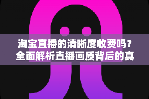 淘宝直播的清晰度收费吗?全面解析直播画质背后的真相与观看指南 淘宝直播的清晰度收费吗?全面解析直播画质背后的真相与观看指南