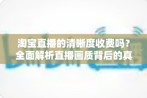 淘宝直播的清晰度收费吗?全面解析直播画质背后的真相与观看指南 淘宝直播的清晰度收费吗?全面解析直播画质背后的真相与观看指南