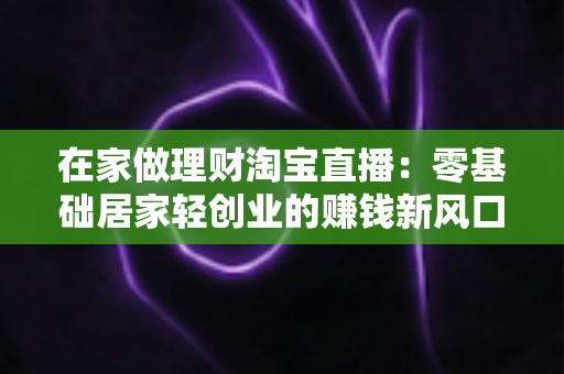 在家做理财淘宝直播:零基础居家轻创业的赚钱新风口全攻略 在家做理财淘宝直播:零基础居家轻创业的赚钱新风口全攻略