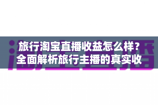 旅行淘宝直播收益怎么样?全面解析旅行主播的真实收入与赚钱之道 旅行淘宝直播收益怎么样?全面解析旅行主播的真实收入与赚钱之道