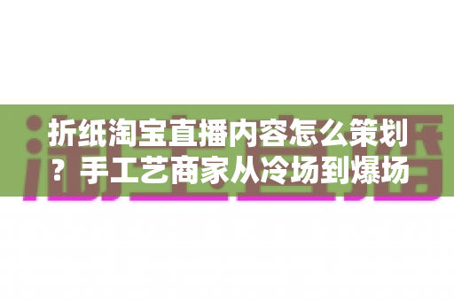 折纸淘宝直播内容怎么策划？手工艺商家从冷场到爆场的全流程实战指南