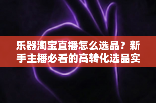 乐器淘宝直播怎么选品？新手主播必看的高转化选品实战全攻略