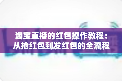 淘宝直播的红包操作教程:从抢红包到发红包的全流程实战指南 淘宝直播的红包操作教程:从抢红包到发红包的全流程实战指南