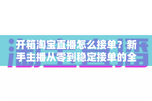 开箱淘宝直播怎么接单?新手主播从零到稳定接单的全流程实战指南 开箱淘宝直播怎么接单?新手主播从零到稳定接单的全流程实战指南
