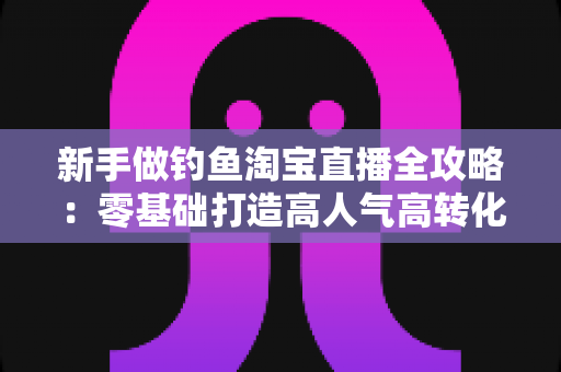 新手做钓鱼淘宝直播全攻略:零基础打造高人气高转化渔具直播间的实战指南 新手做钓鱼淘宝直播全攻略:零基础打造高人气高转化渔具直播间的实战指南