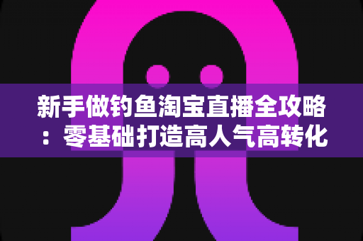 新手做钓鱼淘宝直播全攻略：零基础打造高人气高转化渔具直播间的实战指南