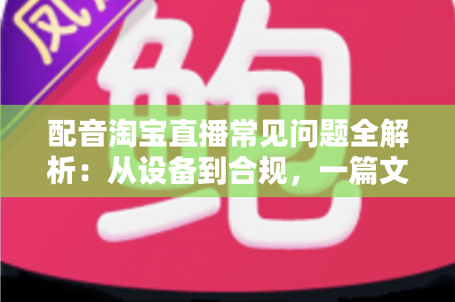配音淘宝直播常见问题全解析:从设备到合规,一篇文章帮你扫清直播带货配音难题 配音淘宝直播常见问题全解析:从设备到合规,一篇文章帮你扫清直播带货配音难题