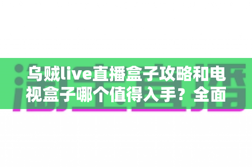 乌贼live直播盒子攻略和电视盒子哪个值得入手?全面解析助你选对不踩坑 乌贼live直播盒子攻略和电视盒子哪个值得入手?全面解析助你选对不踩坑