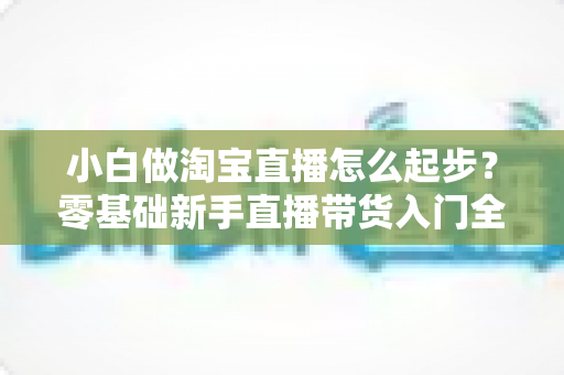 小白做淘宝直播怎么起步?零基础新手直播带货入门全攻略 小白做淘宝直播怎么起步?零基础新手直播带货入门全攻略