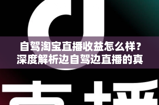自驾淘宝直播收益怎么样？深度解析边自驾边直播的真实收入、变现渠道与发展前景