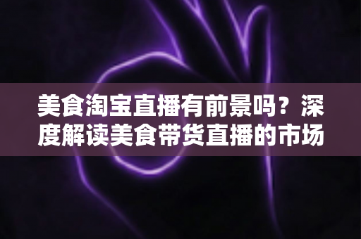 美食淘宝直播有前景吗?深度解读美食带货直播的市场潜力、赚钱模式与入局指南 美食淘宝直播有前景吗?深度解读美食带货直播的市场潜力、赚钱模式与入局指南