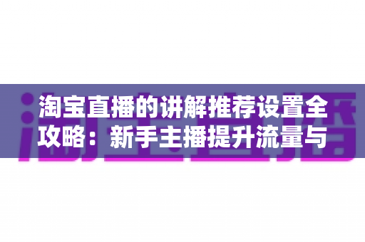 淘宝直播的讲解推荐设置全攻略：新手主播提升流量与转化的实战指南