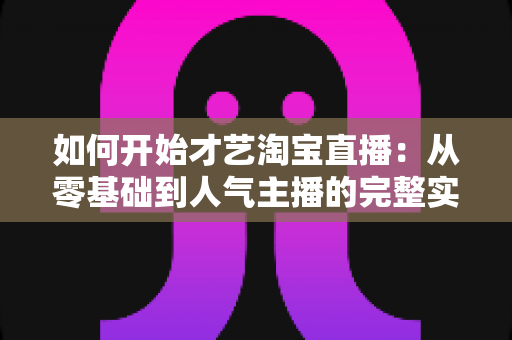 如何开始才艺淘宝直播：从零基础到人气主播的完整实战指南