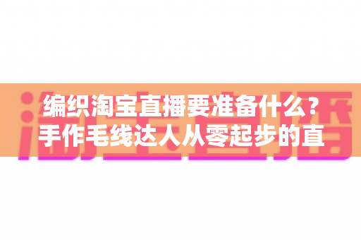 编织淘宝直播要准备什么？手作毛线达人从零起步的直播带货全攻略