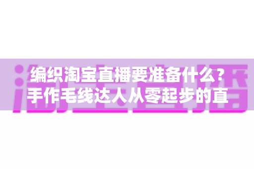 编织淘宝直播要准备什么？手作毛线达人从零起步的直播带货全攻略