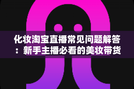 化妆淘宝直播常见问题解答：新手主播必看的美妆带货实战指南