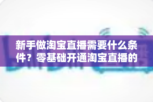 新手做淘宝直播需要什么条件？零基础开通淘宝直播的完整条件与入门指南