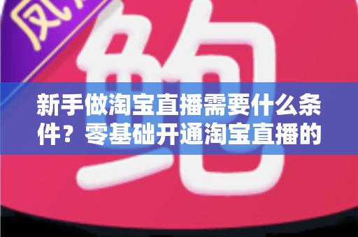 新手做淘宝直播需要什么条件？零基础开通淘宝直播的完整条件与入门指南