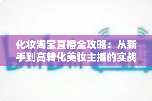 化妆淘宝直播全攻略:从新手到高转化美妆主播的实战宝典 化妆淘宝直播全攻略:从新手到高转化美妆主播的实战宝典