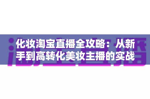 化妆淘宝直播全攻略:从新手到高转化美妆主播的实战宝典 化妆淘宝直播全攻略:从新手到高转化美妆主播的实战宝典