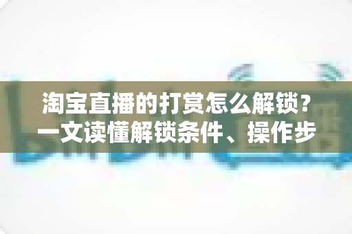 淘宝直播的打赏怎么解锁?一文读懂解锁条件、操作步骤与常见问题全解析 淘宝直播的打赏怎么解锁?一文读懂解锁条件、操作步骤与常见问题全解析