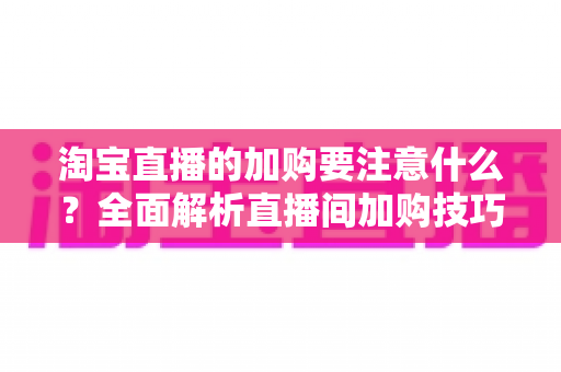 淘宝直播的加购要注意什么?全面解析直播间加购技巧、避坑指南与运营策略 淘宝直播的加购要注意什么?全面解析直播间加购技巧、避坑指南与运营策略