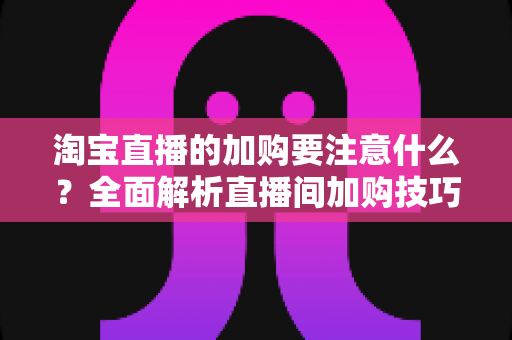 淘宝直播的加购要注意什么?全面解析直播间加购技巧、避坑指南与运营策略 淘宝直播的加购要注意什么?全面解析直播间加购技巧、避坑指南与运营策略