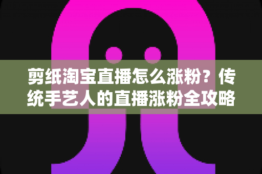 剪纸淘宝直播怎么涨粉？传统手艺人的直播涨粉全攻略与实战技巧