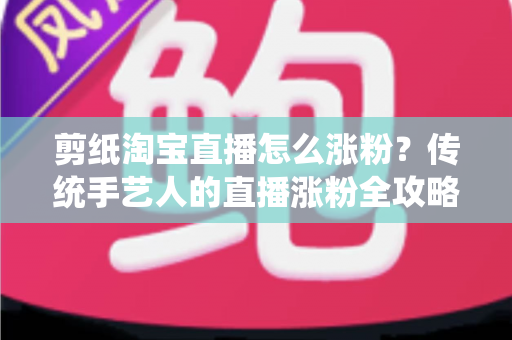 剪纸淘宝直播怎么涨粉？传统手艺人的直播涨粉全攻略与实战技巧
