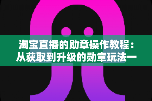 淘宝直播的勋章操作教程:从获取到升级的勋章玩法一站式全指南 淘宝直播的勋章操作教程:从获取到升级的勋章玩法一站式全指南