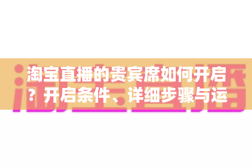 淘宝直播的贵宾席如何开启?开启条件、详细步骤与运营技巧全解析 淘宝直播的贵宾席如何开启?开启条件、详细步骤与运营技巧全解析