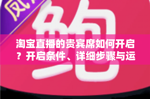淘宝直播的贵宾席如何开启?开启条件、详细步骤与运营技巧全解析 淘宝直播的贵宾席如何开启?开启条件、详细步骤与运营技巧全解析