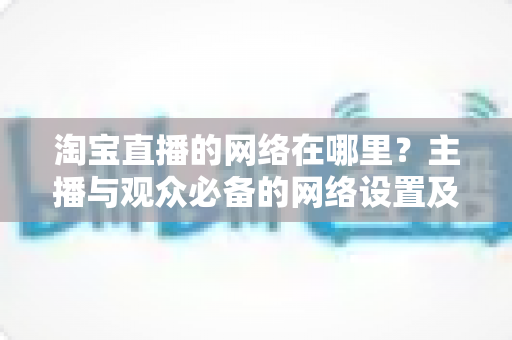 淘宝直播的网络在哪里?主播与观众必备的网络设置及优化全攻略 淘宝直播的网络在哪里?主播与观众必备的网络设置及优化全攻略