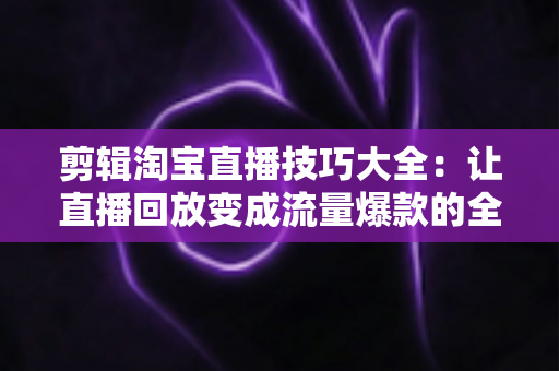 剪辑淘宝直播技巧大全:让直播回放变成流量爆款的全流程实战指南 剪辑淘宝直播技巧大全:让直播回放变成流量爆款的全流程实战指南