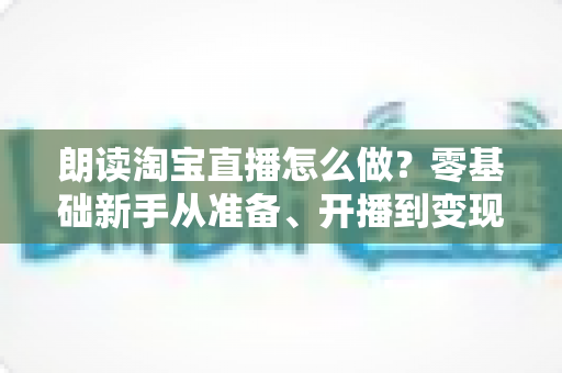 朗读淘宝直播怎么做?零基础新手从准备、开播到变现的完整实战指南 朗读淘宝直播怎么做?零基础新手从准备、开播到变现的完整实战指南