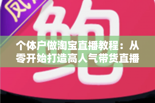 个体户做淘宝直播教程:从零开始打造高人气带货直播间的完整指南 个体户做淘宝直播教程:从零开始打造高人气带货直播间的完整指南