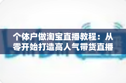 个体户做淘宝直播教程:从零开始打造高人气带货直播间的完整指南 个体户做淘宝直播教程:从零开始打造高人气带货直播间的完整指南