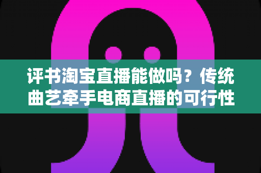 评书淘宝直播能做吗?传统曲艺牵手电商直播的可行性分析与实操指南 评书淘宝直播能做吗?传统曲艺牵手电商直播的可行性分析与实操指南