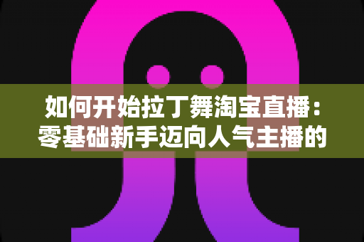如何开始拉丁舞淘宝直播：零基础新手迈向人气主播的完整实战指南