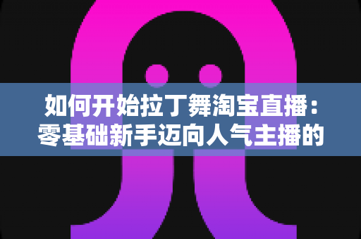 如何开始拉丁舞淘宝直播：零基础新手迈向人气主播的完整实战指南