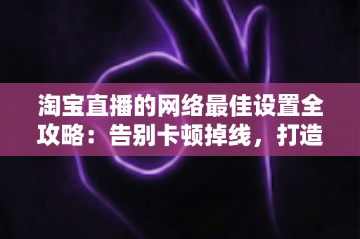 淘宝直播的网络最佳设置全攻略:告别卡顿掉线,打造流畅高质直播间的必备指南 淘宝直播的网络最佳设置全攻略:告别卡顿掉线,打造流畅高质直播间的必备指南